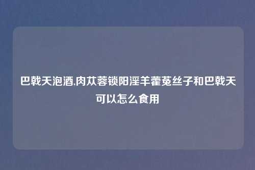 巴戟天泡酒,肉苁蓉锁阳淫羊藿菟丝子和巴戟天可以怎么食用