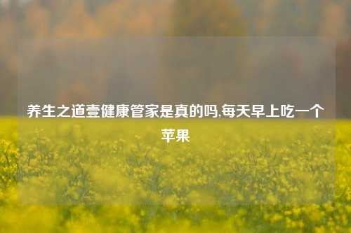 养生之道壹健康管家是真的吗,每天早上吃一个苹果