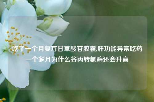 吃了一个月复方甘草酸苷胶囊,肝功能异常吃药一个多月为什么谷丙转氨酶还会升高