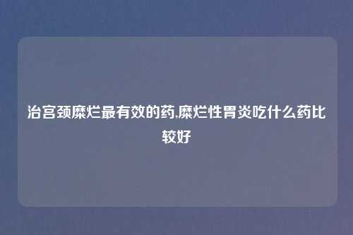 治宫颈糜烂最有效的药,糜烂性胃炎吃什么药比较好
