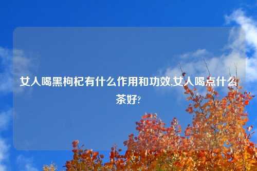 女人喝黑枸杞有什么作用和功效,女人喝点什么茶好?