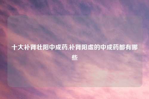 十大补肾壮阳中成药,补肾阳虚的中成药都有哪些