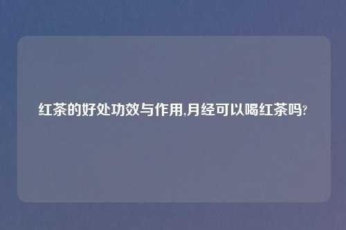 红茶的好处功效与作用,月经可以喝红茶吗?