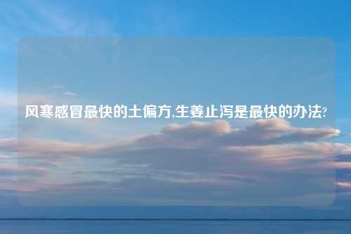 风寒感冒最快的土偏方,生姜止泻是最快的办法?