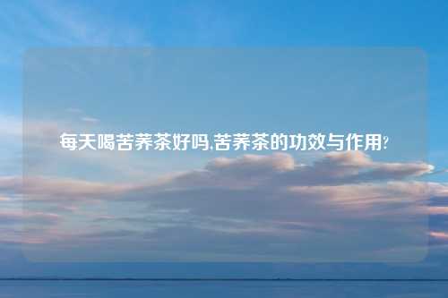 每天喝苦荞茶好吗,苦荞茶的功效与作用?