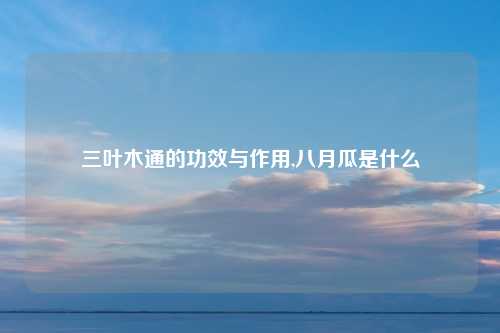 三叶木通的功效与作用,八月瓜是什么