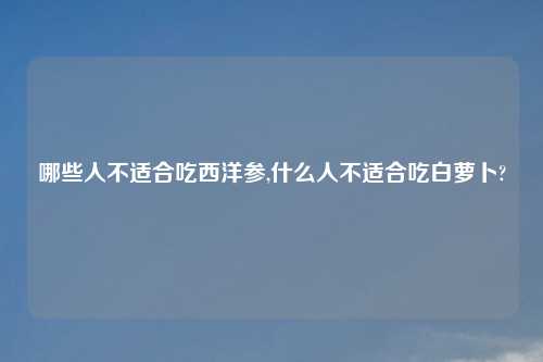 哪些人不适合吃西洋参,什么人不适合吃白萝卜?