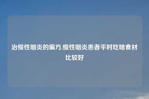治慢性咽炎的偏方,慢性咽炎患者平时吃啥食材比较好