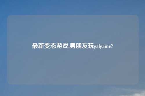 最新变态游戏,男朋友玩galgame?