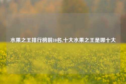 水果之王排行榜前10名,十大水果之王是哪十大