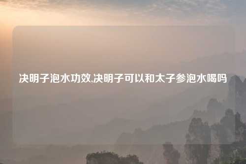 决明子泡水功效,决明子可以和太子参泡水喝吗