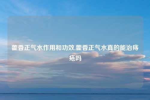 藿香正气水作用和功效,藿香正气水真的能治痔疮吗