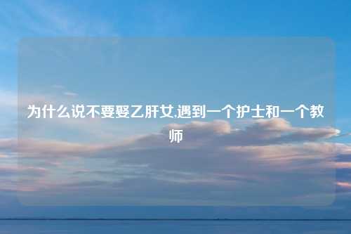 为什么说不要娶乙肝女,遇到一个护士和一个教师