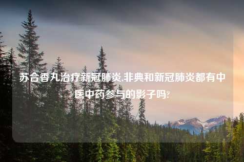 苏合香丸治疗新冠肺炎,非典和新冠肺炎都有中医中药参与的影子吗?