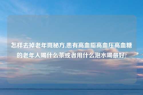 怎样去掉老年斑秘方,患有高血脂高血压高血糖的老年人喝什么茶或者用什么泡水喝最好?