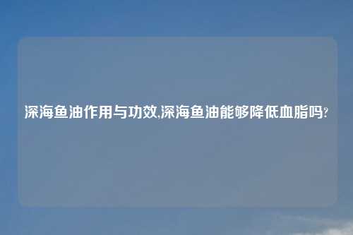深海鱼油作用与功效,深海鱼油能够降低血脂吗?