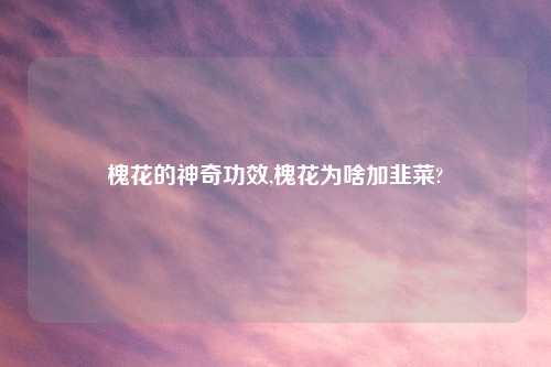 槐花的神奇功效,槐花为啥加韭菜?