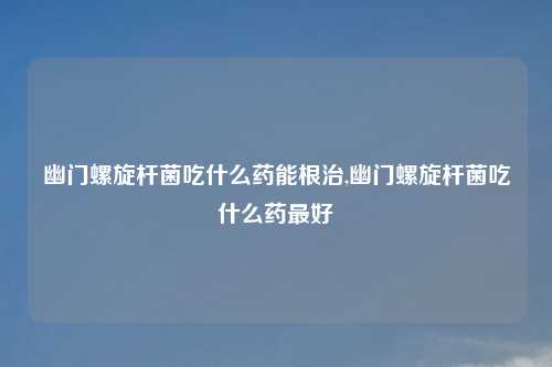 幽门螺旋杆菌吃什么药能根治,幽门螺旋杆菌吃什么药最好