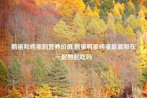 鹅蛋和鸡蛋的营养价值,鹅蛋鸭蛋鸡蛋能混和在一起煎起吃吗