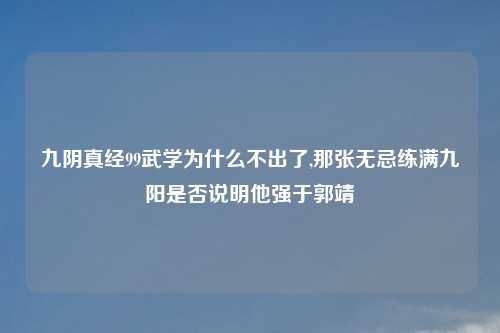 九阴真经99武学为什么不出了,那张无忌练满九阳是否说明他强于郭靖