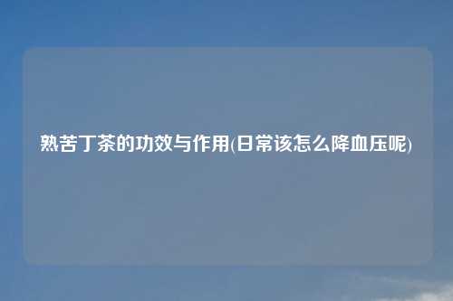 熟苦丁茶的功效与作用(日常该怎么降血压呢)