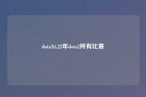 dota2ti,22年dota2所有比赛