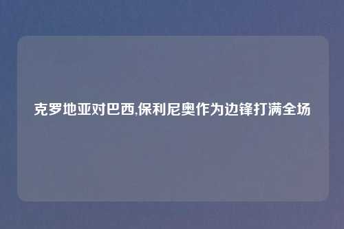 克罗地亚对巴西,保利尼奥作为边锋打满全场