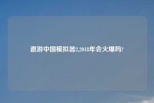 遨游中国模拟器2,2018年会火爆吗?