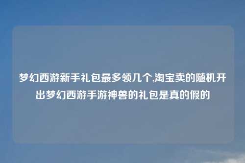 梦幻西游新手礼包最多领几个,淘宝卖的随机开出梦幻西游手游神兽的礼包是真的假的