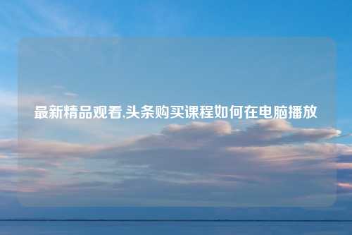 最新精品观看,头条购买课程如何在电脑播放