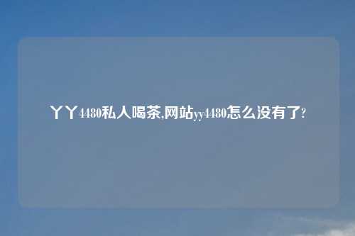 丫丫4480私人喝茶,网站yy4480怎么没有了?