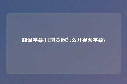 翻译字幕(UC浏览器怎么开视频字幕)