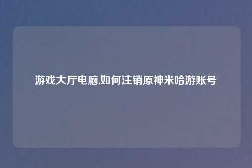 游戏大厅电脑,如何注销原神米哈游账号
