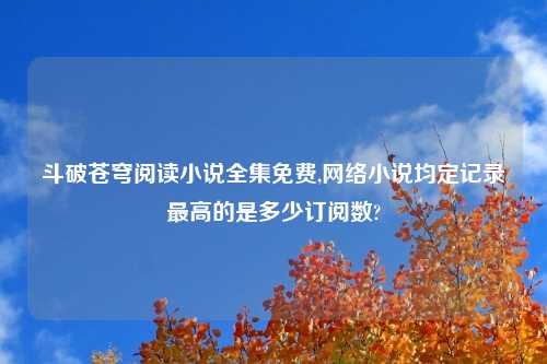 斗破苍穹阅读小说全集免费,网络小说均定记录最高的是多少订阅数?