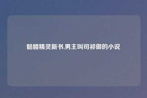 骷髅精灵新书,男主叫司祁御的小说
