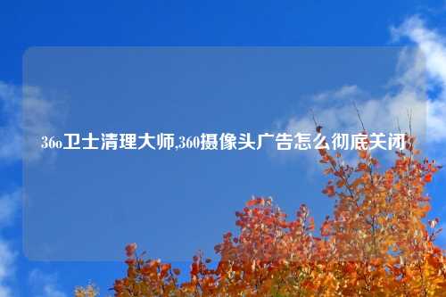 36o卫士清理大师,360摄像头广告怎么彻底关闭