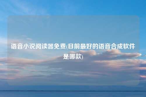 语音小说阅读器免费(目前最好的语音合成软件是哪款)
