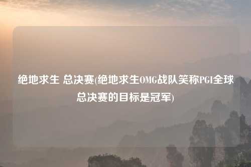 绝地求生 总决赛(绝地求生OMG战队笑称PGI全球总决赛的目标是冠军)