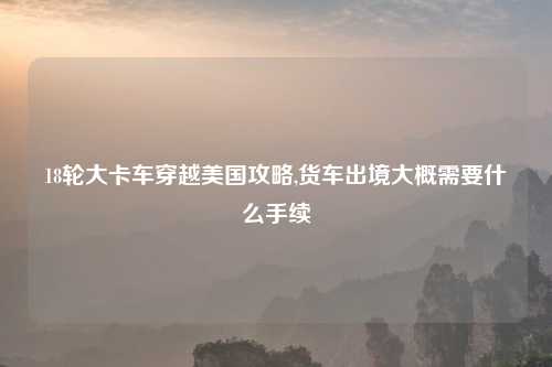18轮大卡车穿越美国攻略,货车出境大概需要什么手续