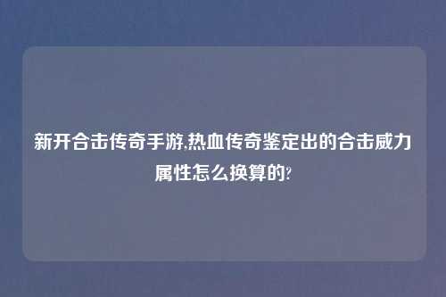 新开合击传奇手游,热血传奇鉴定出的合击威力属性怎么换算的?