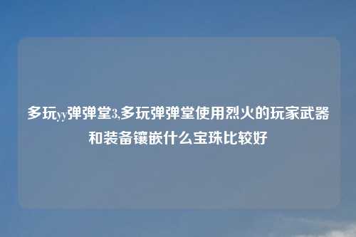 多玩yy弹弹堂3,多玩弹弹堂使用烈火的玩家武器和装备镶嵌什么宝珠比较好