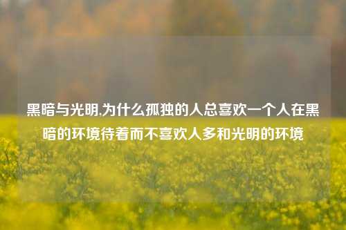 黑暗与光明,为什么孤独的人总喜欢一个人在黑暗的环境待着而不喜欢人多和光明的环境