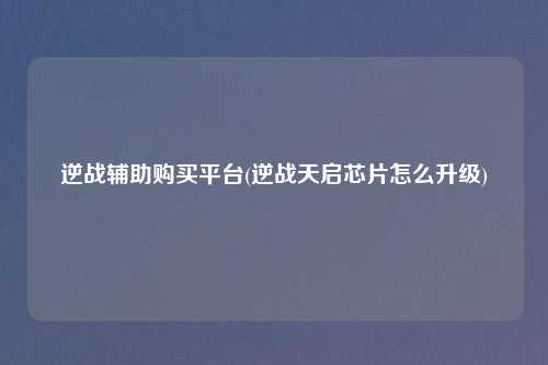 逆战辅助购买平台(逆战天启芯片怎么升级)