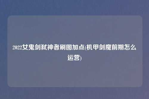 2022女鬼剑弑神者刷图加点(机甲剑魔前期怎么运营)