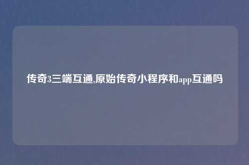 传奇3三端互通,原始传奇小程序和app互通吗
