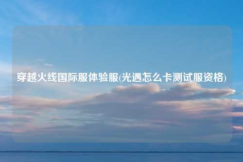 穿越火线国际服体验服(光遇怎么卡测试服资格)