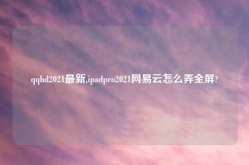 qqhd2021最新,ipadpro2021网易云怎么弄全屏?