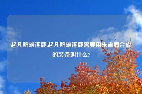 起凡群雄逐鹿,起凡群雄逐鹿需要用朱雀盾合成的装备叫什么?