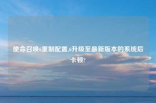 使命召唤6重制配置,6升级至最新版本的系统后卡顿?