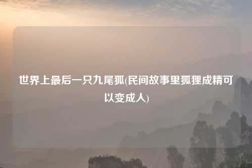 世界上最后一只九尾狐(民间故事里狐狸成精可以变成人)